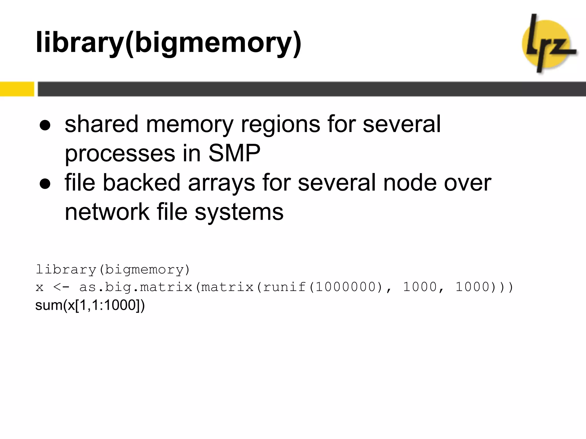 library(bigmemory)
● shared memory regions for several
processes in SMP
● file backed arrays for several node over
network file systems
library(bigmemory)
x <- as.big.matrix(matrix(runif(1000000), 1000, 1000)))
sum(x[1,1:1000])
 