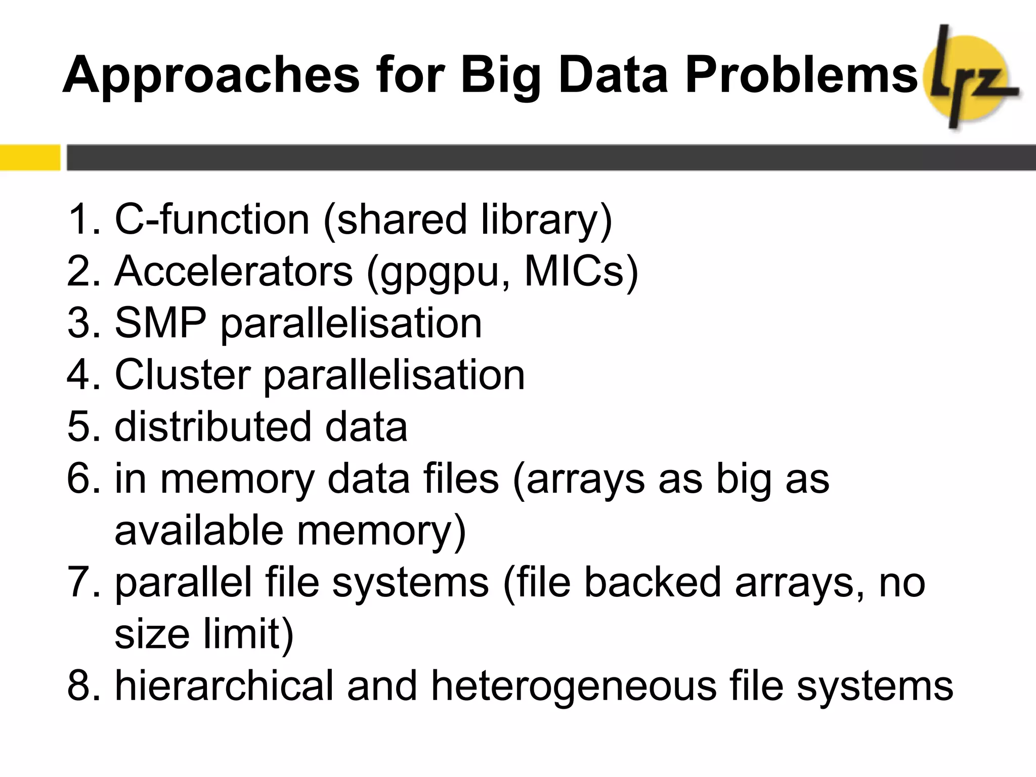 Approaches for Big Data Problems
1. C-function (shared library)
2. Accelerators (gpgpu, MICs)
3. SMP parallelisation
4. Cluster parallelisation
5. distributed data
6. in memory data files (arrays as big as
available memory)
7. parallel file systems (file backed arrays, no
size limit)
8. hierarchical and heterogeneous file systems
 
