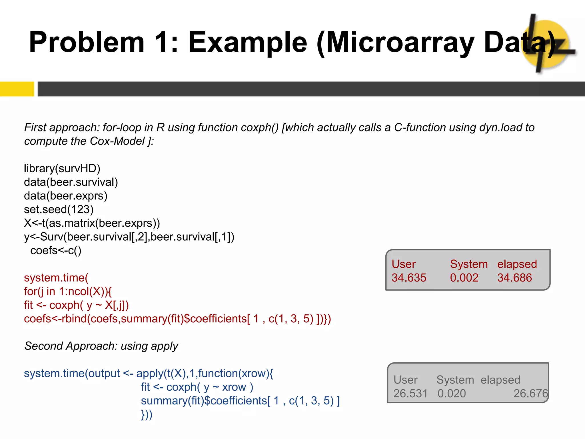 Problem 1: Example (Microarray Data)
First approach: for-loop in R using function coxph() [which actually calls a C-function using dyn.load to
compute the Cox-Model ]:
library(survHD)
data(beer.survival)
data(beer.exprs)
set.seed(123)
X<-t(as.matrix(beer.exprs))
y<-Surv(beer.survival[,2],beer.survival[,1])
coefs<-c()
system.time(
for(j in 1:ncol(X)){
fit <- coxph( y ~ X[,j])
coefs<-rbind(coefs,summary(fit)$coefficients[ 1 , c(1, 3, 5) ])})
Second Approach: using apply
system.time(output <- apply(t(X),1,function(xrow){
fit <- coxph( y ~ xrow )
summary(fit)$coefficients[ 1 , c(1, 3, 5) ]
}))
User System elapsed
34.635 0.002 34.686
User System elapsed
26.531 0.020 26.676
 