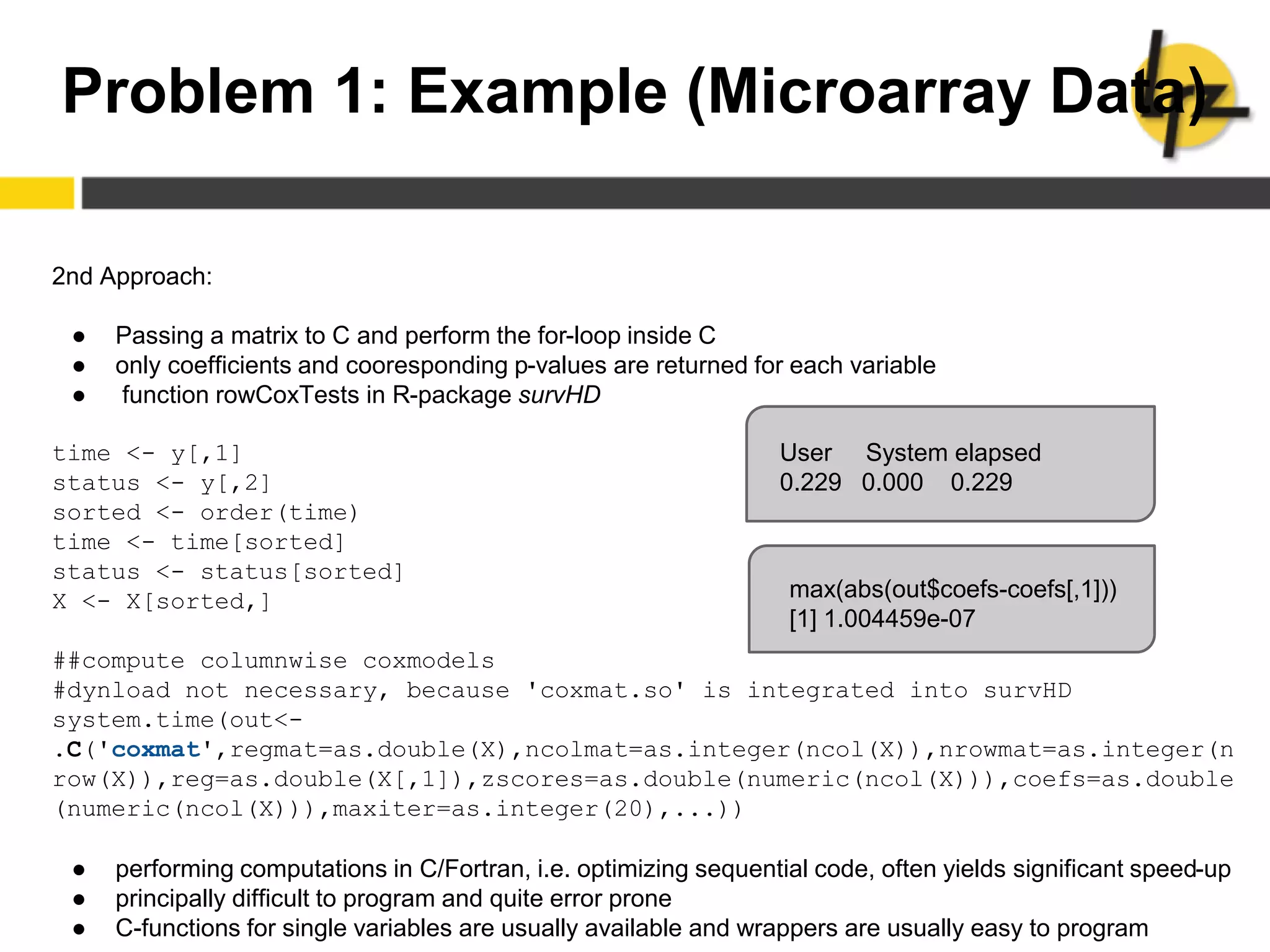 Problem 1: Example (Microarray Data)
2nd Approach:
● Passing a matrix to C and perform the for-loop inside C
● only coefficients and cooresponding p-values are returned for each variable
● function rowCoxTests in R-package survHD
time <- y[,1]
status <- y[,2]
sorted <- order(time)
time <- time[sorted]
status <- status[sorted]
X <- X[sorted,]
##compute columnwise coxmodels
#dynload not necessary, because 'coxmat.so' is integrated into survHD
system.time(out<-
.C('coxmat',regmat=as.double(X),ncolmat=as.integer(ncol(X)),nrowmat=as.integer(n
row(X)),reg=as.double(X[,1]),zscores=as.double(numeric(ncol(X))),coefs=as.double
(numeric(ncol(X))),maxiter=as.integer(20),...))
● performing computations in C/Fortran, i.e. optimizing sequential code, often yields significant speed-up
● principally difficult to program and quite error prone
● C-functions for single variables are usually available and wrappers are usually easy to program
User System elapsed
0.229 0.000 0.229
max(abs(out$coefs-coefs[,1]))
[1] 1.004459e-07
 