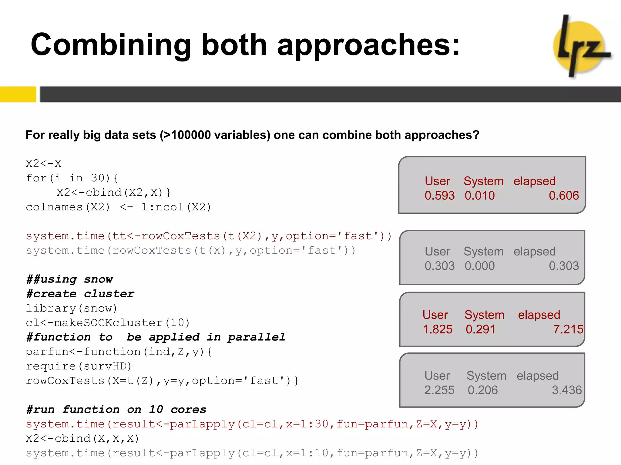 Combining both approaches:
For really big data sets (>100000 variables) one can combine both approaches?
X2<-X
for(i in 30){
X2<-cbind(X2,X)}
colnames(X2) <- 1:ncol(X2)
system.time(tt<-rowCoxTests(t(X2),y,option='fast'))
system.time(rowCoxTests(t(X),y,option='fast'))
##using snow
#create cluster
library(snow)
cl<-makeSOCKcluster(10)
#function to be applied in parallel
parfun<-function(ind,Z,y){
require(survHD)
rowCoxTests(X=t(Z),y=y,option='fast')}
#run function on 10 cores
system.time(result<-parLapply(cl=cl,x=1:30,fun=parfun,Z=X,y=y))
X2<-cbind(X,X,X)
system.time(result<-parLapply(cl=cl,x=1:10,fun=parfun,Z=X,y=y))
User System elapsed
0.593 0.010 0.606
User System elapsed
0.303 0.000 0.303
User System elapsed
1.825 0.291 7.215
User System elapsed
2.255 0.206 3.436
 