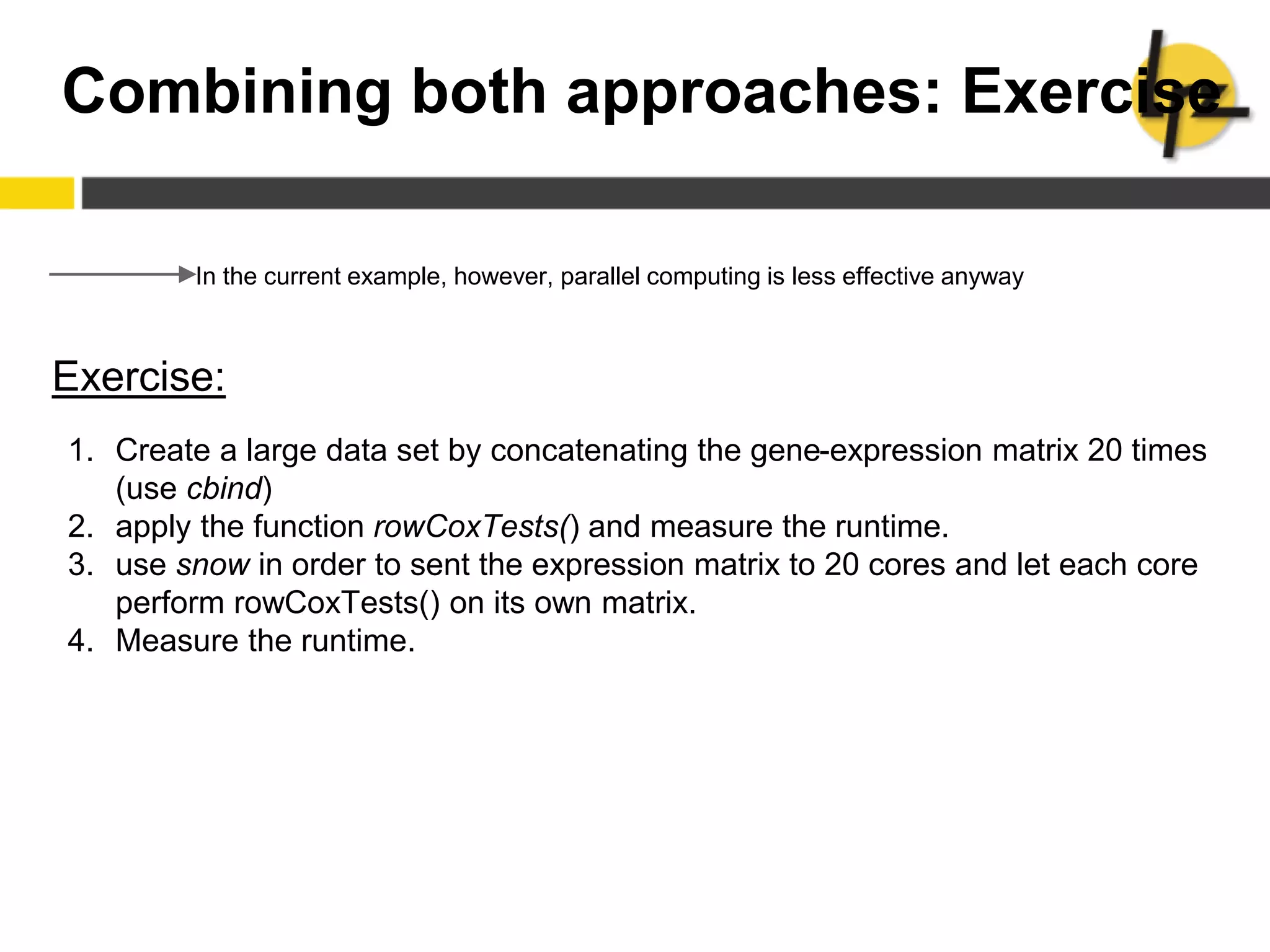 Combining both approaches: Exercise
In the current example, however, parallel computing is less effective anyway
Exercise:
1. Create a large data set by concatenating the gene-expression matrix 20 times
(use cbind)
2. apply the function rowCoxTests() and measure the runtime.
3. use snow in order to sent the expression matrix to 20 cores and let each core
perform rowCoxTests() on its own matrix.
4. Measure the runtime.
 