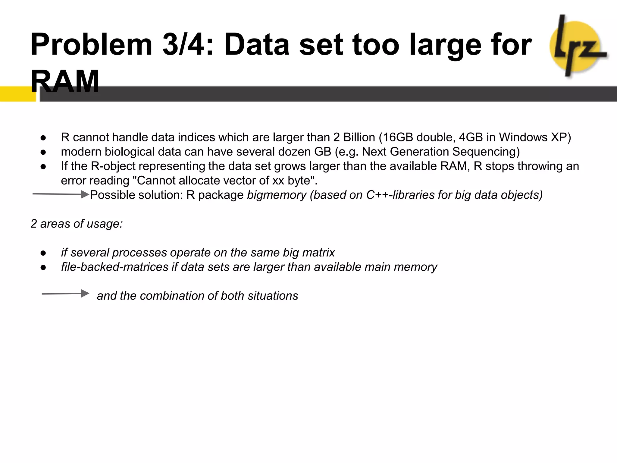 Problem 3/4: Data set too large for
RAM
● R cannot handle data indices which are larger than 2 Billion (16GB double, 4GB in Windows XP)
● modern biological data can have several dozen GB (e.g. Next Generation Sequencing)
● If the R-object representing the data set grows larger than the available RAM, R stops throwing an
error reading "Cannot allocate vector of xx byte".
Possible solution: R package bigmemory (based on C++-libraries for big data objects)
2 areas of usage:
● if several processes operate on the same big matrix
● file-backed-matrices if data sets are larger than available main memory
and the combination of both situations
 
