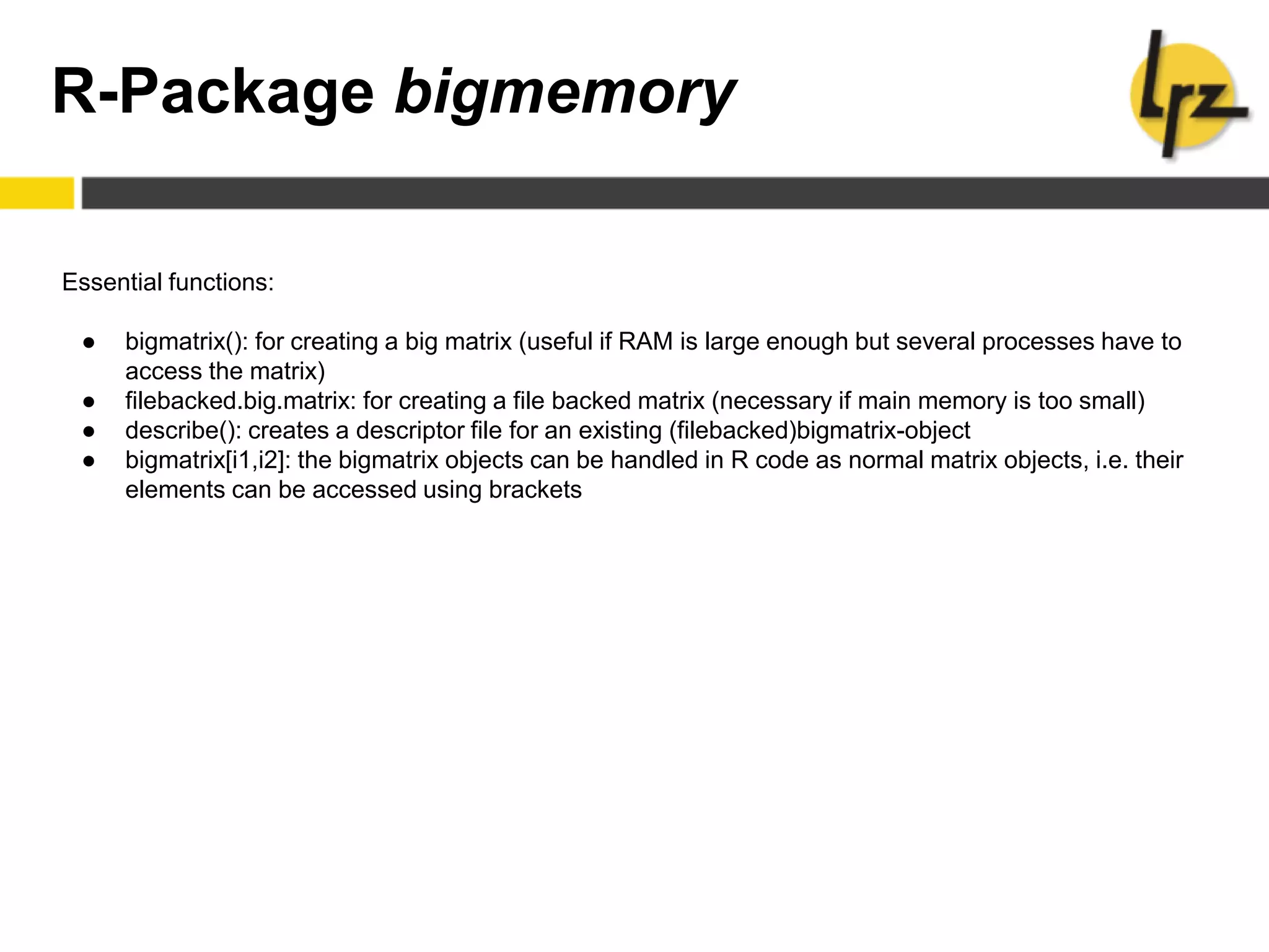 R-Package bigmemory
Essential functions:
● bigmatrix(): for creating a big matrix (useful if RAM is large enough but several processes have to
access the matrix)
● filebacked.big.matrix: for creating a file backed matrix (necessary if main memory is too small)
● describe(): creates a descriptor file for an existing (filebacked)bigmatrix-object
● bigmatrix[i1,i2]: the bigmatrix objects can be handled in R code as normal matrix objects, i.e. their
elements can be accessed using brackets
 