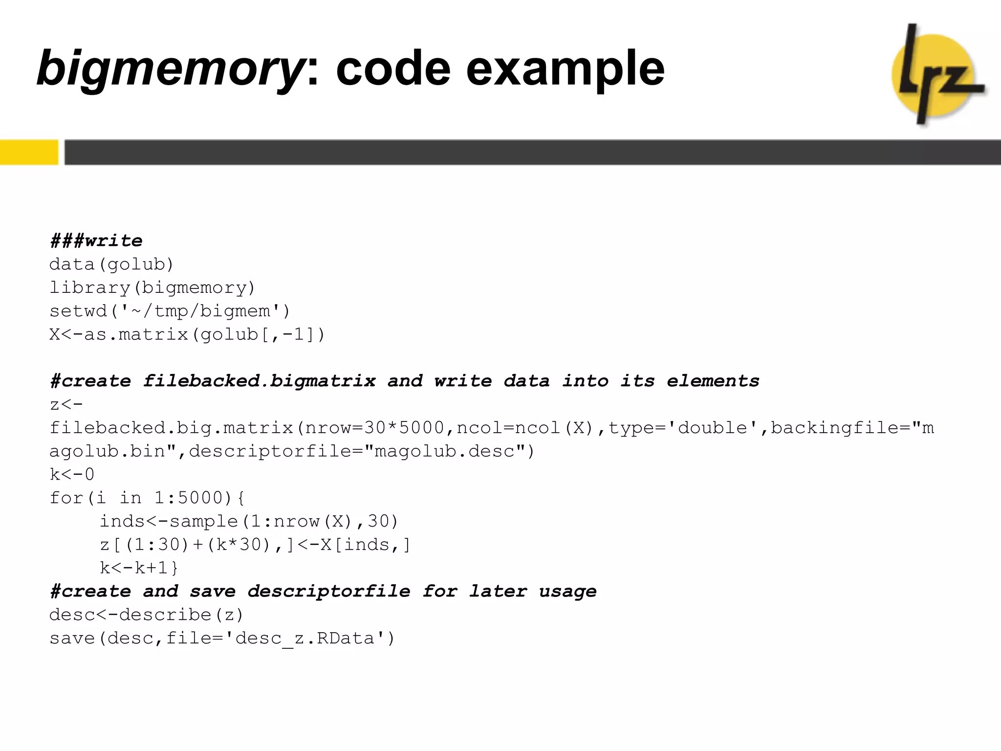 bigmemory: code example
###write
data(golub)
library(bigmemory)
setwd('~/tmp/bigmem')
X<-as.matrix(golub[,-1])
#create filebacked.bigmatrix and write data into its elements
z<-
filebacked.big.matrix(nrow=30*5000,ncol=ncol(X),type='double',backingfile="m
agolub.bin",descriptorfile="magolub.desc")
k<-0
for(i in 1:5000){
inds<-sample(1:nrow(X),30)
z[(1:30)+(k*30),]<-X[inds,]
k<-k+1}
#create and save descriptorfile for later usage
desc<-describe(z)
save(desc,file='desc_z.RData')
 