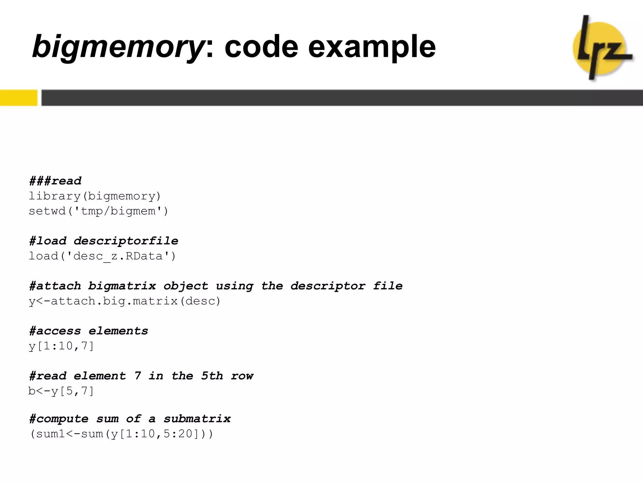 bigmemory: code example
###read
library(bigmemory)
setwd('tmp/bigmem')
#load descriptorfile
load('desc_z.RData')
#attach bigmatrix object using the descriptor file
y<-attach.big.matrix(desc)
#access elements
y[1:10,7]
#read element 7 in the 5th row
b<-y[5,7]
#compute sum of a submatrix
(sum1<-sum(y[1:10,5:20]))
 