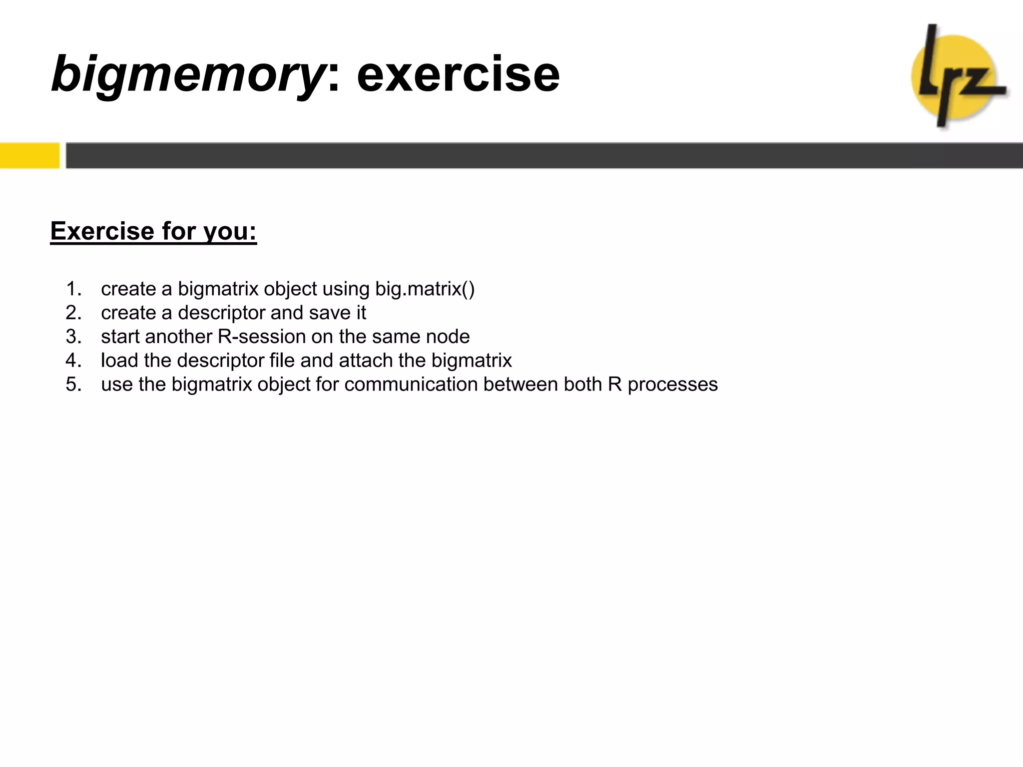 bigmemory: exercise
Exercise for you:
1. create a bigmatrix object using big.matrix()
2. create a descriptor and save it
3. start another R-session on the same node
4. load the descriptor file and attach the bigmatrix
5. use the bigmatrix object for communication between both R processes
 