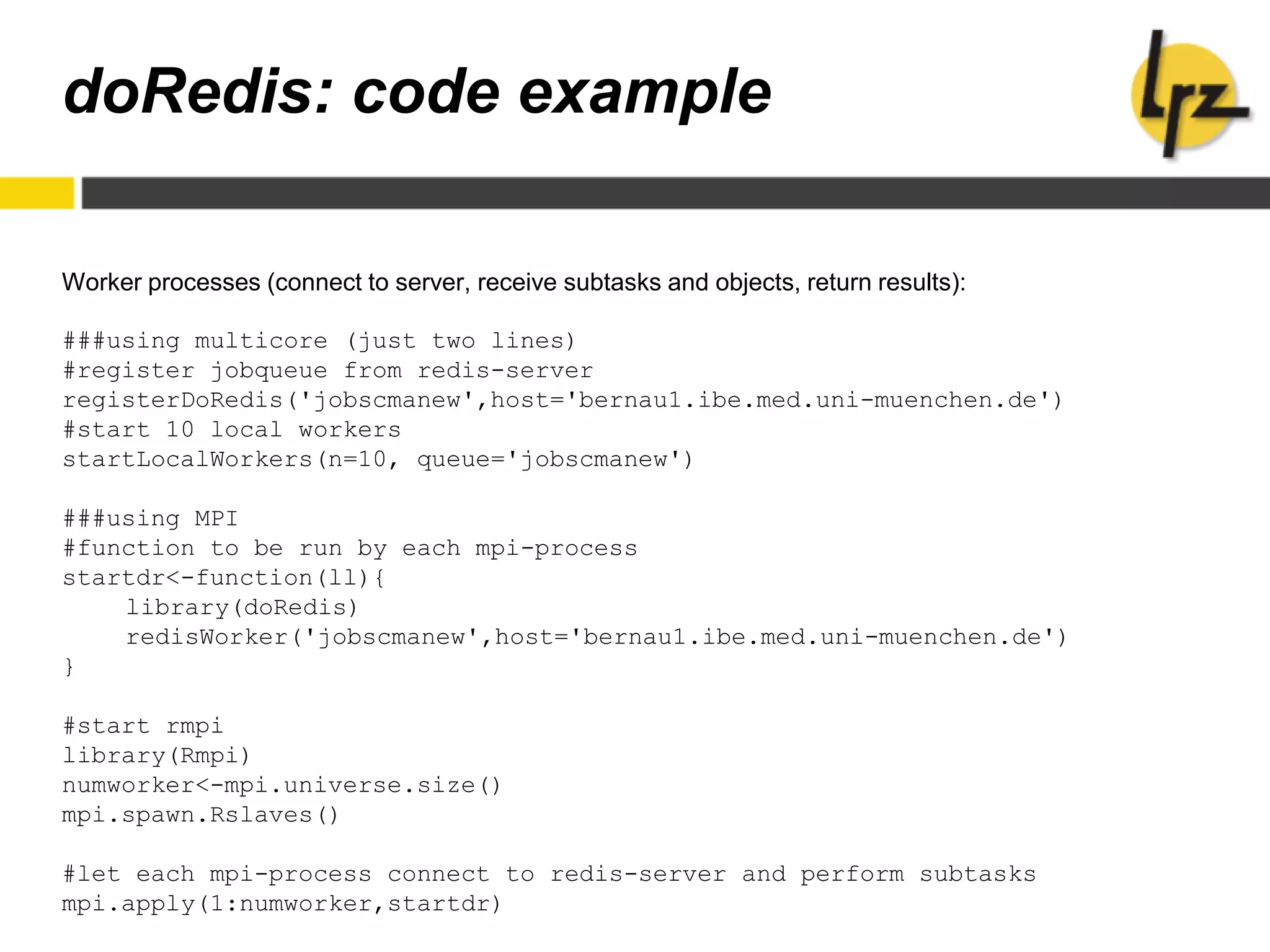 doRedis: code example
Worker processes (connect to server, receive subtasks and objects, return results):
###using multicore (just two lines)
#register jobqueue from redis-server
registerDoRedis('jobscmanew',host='bernau1.ibe.med.uni-muenchen.de')
#start 10 local workers
startLocalWorkers(n=10, queue='jobscmanew')
###using MPI
#function to be run by each mpi-process
startdr<-function(ll){
library(doRedis)
redisWorker('jobscmanew',host='bernau1.ibe.med.uni-muenchen.de')
}
#start rmpi
library(Rmpi)
numworker<-mpi.universe.size()
mpi.spawn.Rslaves()
#let each mpi-process connect to redis-server and perform subtasks
mpi.apply(1:numworker,startdr)
 