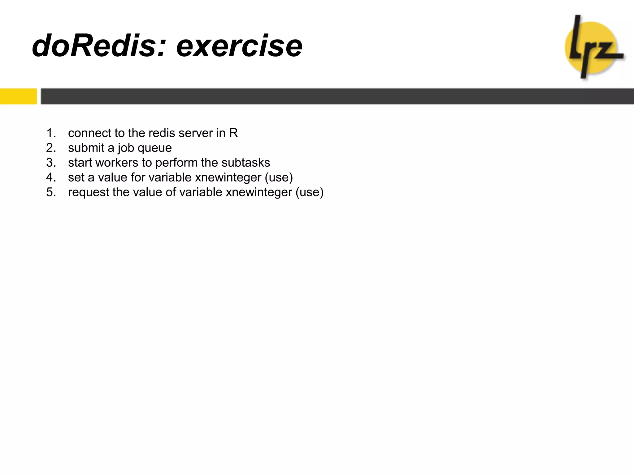 doRedis: exercise
1. connect to the redis server in R
2. submit a job queue
3. start workers to perform the subtasks
4. set a value for variable xnewinteger (use)
5. request the value of variable xnewinteger (use)
 