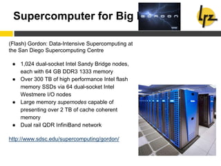 Supercomputer for Big Data
(Flash) Gordon: Data-Intensive Supercomputing at
the San Diego Supercomputing Centre
● 1,024 dual-socket Intel Sandy Bridge nodes,
each with 64 GB DDR3 1333 memory
● Over 300 TB of high performance Intel flash
memory SSDs via 64 dual-socket Intel
Westmere I/O nodes
● Large memory supernodes capable of
presenting over 2 TB of cache coherent
memory
● Dual rail QDR InfiniBand network
http://www.sdsc.edu/supercomputing/gordon/
 