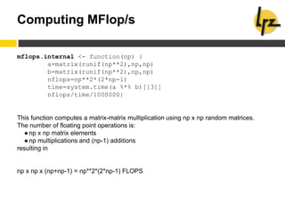 Computing MFlop/s
mflops.internal <- function(np) {
a=matrix(runif(np**2),np,np)
b=matrix(runif(np**2),np,np)
nflops=np**2*(2*np-1)
time=system.time(a %*% b)[[3]]
nflops/time/1000000}
This function computes a matrix-matrix multiplication using np x np random matrices.
The number of floating point operations is:
●np x np matrix elements
●np multiplications and (np-1) additions
resulting in
np x np x (np+np-1) = np**2*(2*np-1) FLOPS
 