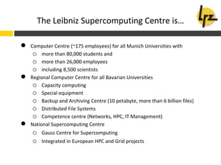 ● Computer Centre (~175 employees) for all Munich Universities with
o more than 80,000 students and
o more than 26,000 employees
o including 8,500 scientists
● Regional Computer Centre for all Bavarian Universities
o Capacity computing
o Special equipment
o Backup and Archiving Centre (10 petabyte, more than 6 billion files)
o Distributed File Systems
o Competence centre (Networks, HPC, IT Management)
● National Supercomputing Centre
o Gauss Centre for Supercomputing
o Integrated in European HPC and Grid projects
The Leibniz Supercomputing Centre is…
 