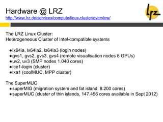 Hardware @ LRZ
http://www.lrz.de/services/compute/linux-cluster/overview/
The LRZ Linux Cluster:
Heterogeneous Cluster of Intel-compatible systems
●lx64ia, lx64ia2, lx64ia3 (login nodes)
●gvs1, gvs2, gvs3, gvs4 (remote visualisation nodes 8 GPUs)
●uv2, uv3 (SMP nodes 1.040 cores)
●ice1-login (cluster)
●lxa1 (coolMUC, MPP cluster)
The SuperMUC
●superMIG (migration system and fat island, 8.200 cores)
●superMUC (cluster of thin islands, 147.456 cores available in Sept 2012)
 