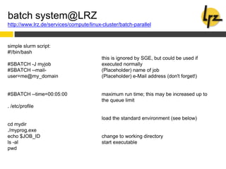 batch system@LRZ
http://www.lrz.de/services/compute/linux-cluster/batch-parallel
simple slurm script:
#!/bin/bash
#SBATCH -J myjob
#SBATCH --mail-
user=me@my_domain
#SBATCH --time=00:05:00
. /etc/profile
cd mydir
./myprog.exe
echo $JOB_ID
ls -al
pwd
this is ignored by SGE, but could be used if
executed normally
(Placeholder) name of job
(Placeholder) e-Mail address (don't forget!)
maximum run time; this may be increased up to
the queue limit
load the standard environment (see below)
change to working directory
start executable
 