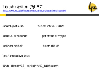 batch system@LRZ
http://www.lrz.de/services/compute/linux-cluster/batch-parallel
sbatch jobfile.sh submit job to SLURM
squeue -u <userid> get status of my job
scancel <jobid> delete my job
Start interactive shell:
srun --ntasks=32 --partition=uv2_batch xterm
 