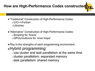 How are High-Performance Codes constructed?
●“Traditional” Construction of High-Performance Codes:
oC/C++/Fortran
oLibraries
●“Alternative” Construction of High-Performance Codes:
oScripting for ‘brains’
oGPUs/multicore for ‘inner loops’
●Play to the strengths of each programming environment.
●Hybrid programming:
o use cluster and task parallelism at the same time
o cluster parallelism: separated memory
o task parallelism: shared memory
 