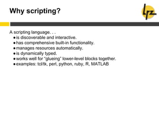 Why scripting?
A scripting language. . .
●is discoverable and interactive.
●has comprehensive built-in functionality.
●manages resources automatically.
●is dynamically typed.
●works well for “glueing” lower-level blocks together.
●examples: tcl/tk, perl, python, ruby, R, MATLAB
 