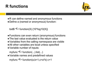 R functions
●R can define named and anonymous functions
●Define a (named or anonymous) function:
todB <- function(X) {10*log10(X)}
●Functions can even return (anonymous) functions
●The last value evaluated is the return value
●Variables from the calling namespace are visible
●All other variables are local unless specified
●Variable number of inputs:
myfunc <- function(...) list(...)
●Variable names and predefined values
myfunc <- function(a,b=1,c=a*b) c+1
 