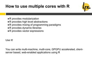 How to use multiple cores with R
●R provides modularization
●R provides high level abstractions
●R provides mixing of programming paradigms
●R provides dynamic libraries
●R provides vector expressions
Use It!
You can write multi-machine, multi-core, GPGPU accelerated, client-
server based, web-enabled applications using R
 