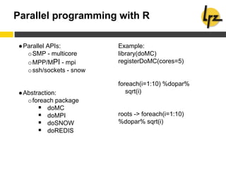 Parallel programming with R
●Parallel APIs:
oSMP - multicore
oMPP/MPI - mpi
ossh/sockets - snow
●Abstraction:
oforeach package
 doMC
 doMPI
 doSNOW
 doREDIS
Example:
library(doMC)
registerDoMC(cores=5)
foreach(i=1:10) %dopar%
sqrt(i)
roots -> foreach(i=1:10)
%dopar% sqrt(i)
 