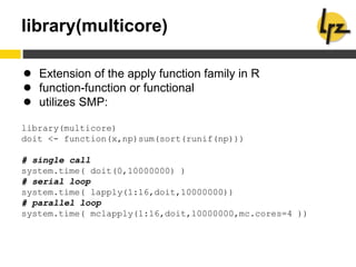 library(multicore)
● Extension of the apply function family in R
● function-function or functional
● utilizes SMP:
library(multicore)
doit <- function(x,np)sum(sort(runif(np)))
# single call
system.time( doit(0,10000000) )
# serial loop
system.time( lapply(1:16,doit,10000000))
# parallel loop
system.time( mclapply(1:16,doit,10000000,mc.cores=4 ))
 