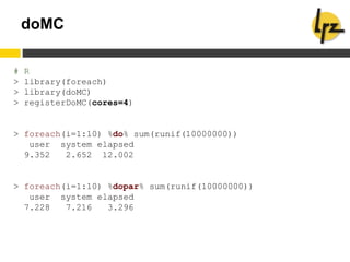 doMC
# R
> library(foreach)
> library(doMC)
> registerDoMC(cores=4)
> foreach(i=1:10) %do% sum(runif(10000000))
user system elapsed
9.352 2.652 12.002
> foreach(i=1:10) %dopar% sum(runif(10000000))
user system elapsed
7.228 7.216 3.296
 