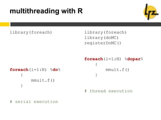 multithreading with R
library(foreach)
foreach(i=1:N) %do%
{
mmult.f()
}
# serial execution
library(foreach)
library(doMC)
registerDoMC()
foreach(i=1:N) %dopar%
{
mmult.f()
}
# thread execution
 