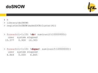 doSNOW
# R
> library(doSNOW)
> registerDoSNOW(makeSOCKcluster(4))
> foreach(i=1:10) %do% sum(runif(10000000))
user system elapsed
15.377 0.928 16.303
> foreach(i=1:10) %dopar% sum(runif(10000000))
user system elapsed
4.864 0.000 4.865
 