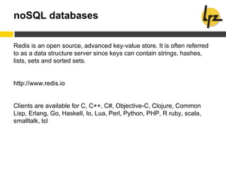 noSQL databases
Redis is an open source, advanced key-value store. It is often referred
to as a data structure server since keys can contain strings, hashes,
lists, sets and sorted sets.
http://www.redis.io
Clients are available for C, C++, C#, Objective-C, Clojure, Common
Lisp, Erlang, Go, Haskell, Io, Lua, Perl, Python, PHP, R ruby, scala,
smalltalk, tcl
 