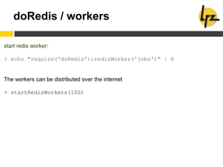 doRedis / workers
start redis worker:
> echo "require('doRedis');redisWorker('jobs')" | R
The workers can be distributed over the internet
> startRedisWorkers(100)
 