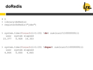doRedis
# R
> library(doRedis)
> registerDoRedis("jobs")
> system.time(foreach(i=1:10) %do% sum(runif(10000000)))
user system elapsed
15.377 0.928 16.303
> system.time(foreach(i=1:10) %dopar% sum(runif(10000000)))
user system elapsed
4.864 0.000 4.865
 