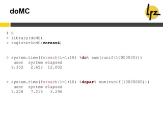 doMC
# R
> library(doMC)
> registerDoMC(cores=4)
> system.time(foreach(i=1:10) %do% sum(runif(10000000)))
user system elapsed
9.352 2.652 12.002
> system.time(foreach(i=1:10) %dopar% sum(runif(10000000)))
user system elapsed
7.228 7.216 3.296
 
