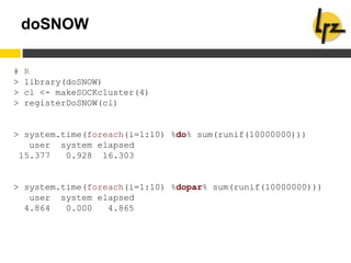 doSNOW
# R
> library(doSNOW)
> cl <- makeSOCKcluster(4)
> registerDoSNOW(cl)
> system.time(foreach(i=1:10) %do% sum(runif(10000000)))
user system elapsed
15.377 0.928 16.303
> system.time(foreach(i=1:10) %dopar% sum(runif(10000000)))
user system elapsed
4.864 0.000 4.865
 