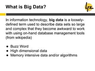 What is Big Data?
In information technology, big data is a loosely-
defined term used to describe data sets so large
and complex that they become awkward to work
with using on-hand database management tools
(from wikipedia)
● Buzz Word
● High dimensional data
● Memory intensive data and/or algorithms
 