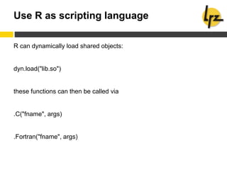 Use R as scripting language
R can dynamically load shared objects:
dyn.load("lib.so")
these functions can then be called via
.C("fname", args)
.Fortran("fname", args)
 