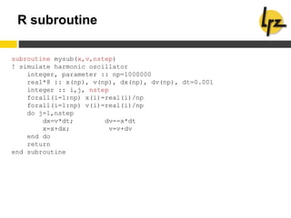 R subroutine
subroutine mysub(x,v,nstep)
! simulate harmonic oscillator
integer, parameter :: np=1000000
real*8 :: x(np), v(np), dx(np), dv(np), dt=0.001
integer :: i,j, nstep
forall(i=1:np) x(i)=real(i)/np
forall(i=1:np) v(i)=real(i)/np
do j=1,nstep
dx=v*dt; dv=-x*dt
x=x+dx; v=v+dv
end do
return
end subroutine
 