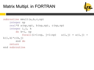 Matrix Multipl. in FORTRAN
subroutine mmult(a,b,c,np)
integer np
real*8 a(np,np), b(np,np), c(np,np)
integer i,j, k
do k=1, np
forall(i=1:np, j=1:np) a(i,j) = a(i,j) +
b(i,k)*c(k,j)
end do
return
end subroutine
 