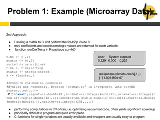 Problem 1: Example (Microarray Data)
2nd Approach:
● Passing a matrix to C and perform the for-loop inside C
● only coefficients and cooresponding p-values are returned for each variable
● function rowCoxTests in R-package survHD
time <- y[,1]
status <- y[,2]
sorted <- order(time)
time <- time[sorted]
status <- status[sorted]
X <- X[sorted,]
##compute columnwise coxmodels
#dynload not necessary, because 'coxmat.so' is integrated into survHD
system.time(out<-
.C('coxmat',regmat=as.double(X),ncolmat=as.integer(ncol(X)),nrowmat=as.integer(n
row(X)),reg=as.double(X[,1]),zscores=as.double(numeric(ncol(X))),coefs=as.double
(numeric(ncol(X))),maxiter=as.integer(20),...))
● performing computations in C/Fortran, i.e. optimizing sequential code, often yields significant speed-up
● principally difficult to program and quite error prone
● C-functions for single variables are usually available and wrappers are usually easy to program
User System elapsed
0.229 0.000 0.229
max(abs(out$coefs-coefs[,1]))
[1] 1.004459e-07
 