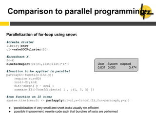 Comparison to parallel programming:
Parallelization of for-loop using snow:
#create cluster
library(snow)
cl<-makeSOCKcluster(10)
#broadcast X
Z<-X
clusterExport(cl=cl,list=list('Z'))
#function to be applied in parallel
parcoxph<-function(ind,y){
require(survHD)
zcol<-Z[,ind]
fit<-coxph( y ~ zcol )
summary(fit)$coefficients[ 1 , c(1, 3, 5) ]}
#run function on 10 cores
system.time(result <- parLapply(cl=cl,x=1:ncol(Z),fun=parcoxph,y=y))
● parallelization of very small and short tasks usually not efficient
● possible improvement: rewrite code such that bunches of tests are performed
User System elapsed
0.031 0.003 3.474
 