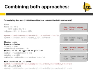 Combining both approaches:
For really big data sets (>100000 variables) one can combine both approaches?
X2<-X
for(i in 30){
X2<-cbind(X2,X)}
colnames(X2) <- 1:ncol(X2)
system.time(tt<-rowCoxTests(t(X2),y,option='fast'))
system.time(rowCoxTests(t(X),y,option='fast'))
##using snow
#create cluster
library(snow)
cl<-makeSOCKcluster(10)
#function to be applied in parallel
parfun<-function(ind,Z,y){
require(survHD)
rowCoxTests(X=t(Z),y=y,option='fast')}
#run function on 10 cores
system.time(result<-parLapply(cl=cl,x=1:30,fun=parfun,Z=X,y=y))
X2<-cbind(X,X,X)
system.time(result<-parLapply(cl=cl,x=1:10,fun=parfun,Z=X,y=y))
User System elapsed
0.593 0.010 0.606
User System elapsed
0.303 0.000 0.303
User System elapsed
1.825 0.291 7.215
User System elapsed
2.255 0.206 3.436
 