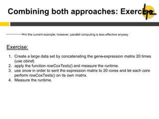 Combining both approaches: Exercise
In the current example, however, parallel computing is less effective anyway
Exercise:
1. Create a large data set by concatenating the gene-expression matrix 20 times
(use cbind)
2. apply the function rowCoxTests() and measure the runtime.
3. use snow in order to sent the expression matrix to 20 cores and let each core
perform rowCoxTests() on its own matrix.
4. Measure the runtime.
 