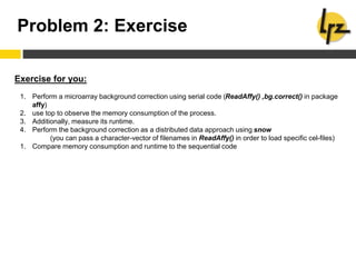 Problem 2: Exercise
Exercise for you:
1. Perform a microarray background correction using serial code (ReadAffy() ,bg.correct() in package
affy)
2. use top to observe the memory consumption of the process.
3. Additionally, measure its runtime.
4. Perform the background correction as a distributed data approach using snow
(you can pass a character-vector of filenames in ReadAffy() in order to load specific cel-files)
1. Compare memory consumption and runtime to the sequential code
 