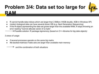 Problem 3/4: Data set too large for
RAM
● R cannot handle data indices which are larger than 2 Billion (16GB double, 4GB in Windows XP)
● modern biological data can have several dozen GB (e.g. Next Generation Sequencing)
● If the R-object representing the data set grows larger than the available RAM, R stops throwing an
error reading "Cannot allocate vector of xx byte".
Possible solution: R package bigmemory (based on C++-libraries for big data objects)
2 areas of usage:
● if several processes operate on the same big matrix
● file-backed-matrices if data sets are larger than available main memory
and the combination of both situations
 