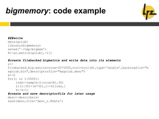 bigmemory: code example
###write
data(golub)
library(bigmemory)
setwd('~/tmp/bigmem')
X<-as.matrix(golub[,-1])
#create filebacked.bigmatrix and write data into its elements
z<-
filebacked.big.matrix(nrow=30*5000,ncol=ncol(X),type='double',backingfile="m
agolub.bin",descriptorfile="magolub.desc")
k<-0
for(i in 1:5000){
inds<-sample(1:nrow(X),30)
z[(1:30)+(k*30),]<-X[inds,]
k<-k+1}
#create and save descriptorfile for later usage
desc<-describe(z)
save(desc,file='desc_z.RData')
 