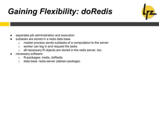 Gaining Flexibility: doRedis
● separates job administration and execution
● subtasks are stored in a redis data base
o master process sends subtasks of a computation to the server
o worker can log in and request the tasks
o all necessary R objects are stored in the redis server, too
● necessary software:
o R-packages: rredis, doRedis
o data base: redis-server (debian-package)
 