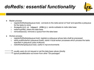 doRedis: essential functionality
● Master process:
o registerDoRedis(jobqueue,host): connects to the redis-server at 'host' and specifies a jobqueue
for the tasks to come
o foreach(j=1:n) %dopar% {FUN(j)}: sends subtasks to redis data base
o redisFlushAll(): clears the data base
o removeQueue(): removes a queue from the data base
● Worker process:
o registerDoRedis(jobqueue,host): registers a jobqueue whose taks shall be precessed
o startLocalWorkers(n,jobqueue,hoste): starts n local worker processes which process the tasks
specified in jobqueue (uses multicore)
o redisWorker(jobqueue,host): useful in mpi-environments
usually users do not request or set the data base values directly
typical parallelization as known from other "Do-packages"
 