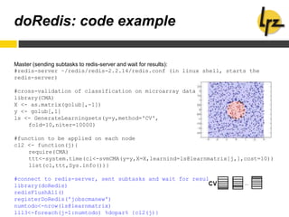 doRedis: code example
Master (sending subtasks to redis-server and wait for results):
#redis-server ~/redis/redis-2.2.14/redis.conf (in linux shell, starts the
redis-server)
#cross-validation of classification on microarray data
library(CMA)
X <- as.matrix(golub[,-1])
y <- golub[,1]
ls <- GenerateLearningsets(y=y,method='CV',
fold=10,niter=10000)
#function to be applied on each node
cl2 <- function(j){
require(CMA)
ttt<-system.time(cl<-svmCMA(y=y,X=X,learnind=ls@learnmatrix[j,],cost=10))
list(cl,ttt,Sys.info())}
#connect to redis-server, sent subtasks and wait for results
library(doRedis)
redisFlushAll()
registerDoRedis('jobscmanew')
numtodo<-nrow(ls@learnmatrix)
lll3<-foreach(j=1:numtodo) %dopar% {cl2(j)}
 