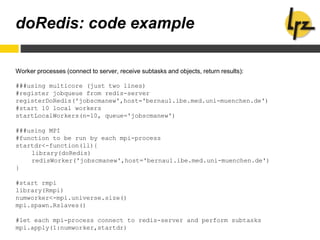 doRedis: code example
Worker processes (connect to server, receive subtasks and objects, return results):
###using multicore (just two lines)
#register jobqueue from redis-server
registerDoRedis('jobscmanew',host='bernau1.ibe.med.uni-muenchen.de')
#start 10 local workers
startLocalWorkers(n=10, queue='jobscmanew')
###using MPI
#function to be run by each mpi-process
startdr<-function(ll){
library(doRedis)
redisWorker('jobscmanew',host='bernau1.ibe.med.uni-muenchen.de')
}
#start rmpi
library(Rmpi)
numworker<-mpi.universe.size()
mpi.spawn.Rslaves()
#let each mpi-process connect to redis-server and perform subtasks
mpi.apply(1:numworker,startdr)
 