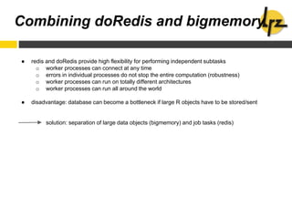 ● redis and doRedis provide high flexibility for performing independent subtasks
o worker processes can connect at any time
o errors in individual processes do not stop the entire computation (robustness)
o worker processes can run on totally different architectures
o worker processes can run all around the world
● disadvantage: database can become a bottleneck if large R objects have to be stored/sent
solution: separation of large data objects (bigmemory) and job tasks (redis)
Combining doRedis and bigmemory
 