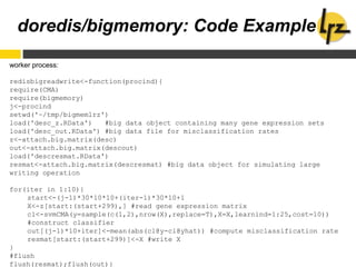 doredis/bigmemory: Code Example
worker process:
redisbigreadwrite<-function(procind){
require(CMA)
require(bigmemory)
j<-procind
setwd('~/tmp/bigmemlrz')
load('desc_z.RData') #big data object containing many gene expression sets
load('desc_out.RData') #big data file for misclassification rates
z<-attach.big.matrix(desc)
out<-attach.big.matrix(descout)
load('descresmat.RData')
resmat<-attach.big.matrix(descresmat) #big data object for simulating large
writing operation
for(iter in 1:10){
start<-(j-1)*30*10*10+(iter-1)*30*10+1
X<-z[start:(start+299),] #read gene expression matrix
cl<-svmCMA(y=sample(c(1,2),nrow(X),replace=T),X=X,learnind=1:25,cost=10))
#construct classifier
out[(j-1)*10+iter]<-mean(abs(cl@y-cl@yhat)) #compute misclassification rate
resmat[start:(start+299)]<-X #write X
}
#flush
flush(resmat);flush(out)}
 